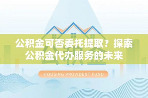 阜沙公积金可否委托提取？探索公积金代办服务的未来