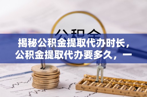 阜沙揭秘公积金提取代办时长，公积金提取代办要多久，一文读懂全流程