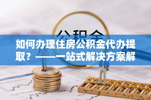 阜沙如何办理住房公积金代办提取？——一站式解决方案解析