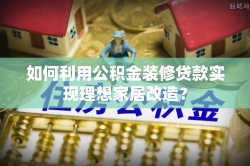 阜沙如何利用公积金装修贷款实现理想家居改造？