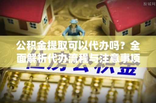 阜沙公积金提取可以代办吗？全面解析代办流程与注意事项